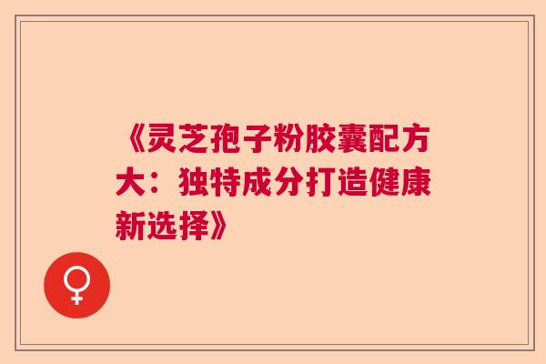 《灵芝孢子粉胶囊配方大：独特成分打造健康新选择》