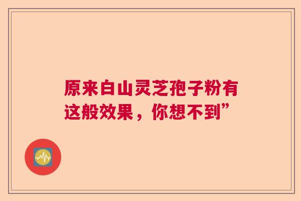 原来白山灵芝孢子粉有这般效果，你想不到”