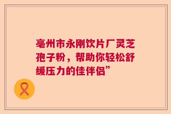 亳州市永刚饮片厂灵芝孢子粉，帮助你轻松舒缓压力的佳伴侣”