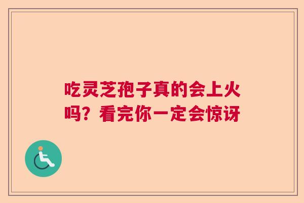 吃灵芝孢子真的会上火吗？看完你一定会惊讶
