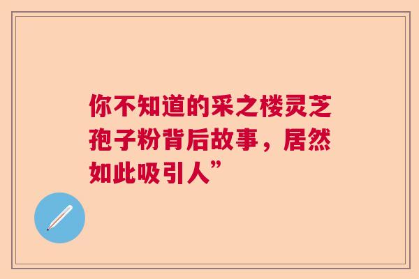 你不知道的采之楼灵芝孢子粉背后故事，居然如此吸引人”