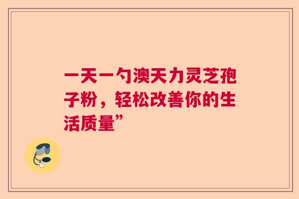 一天一勺澳天力灵芝孢子粉，轻松改善你的生活质量”