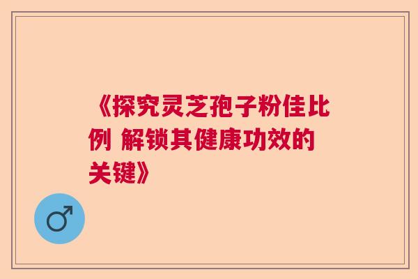 《探究灵芝孢子粉佳比例 解锁其健康功效的关键》