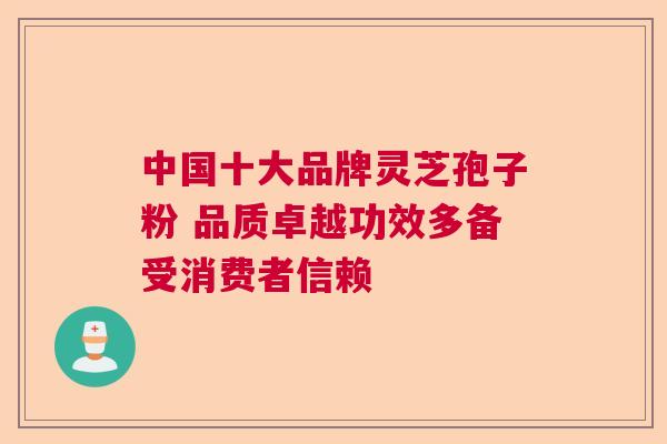 中国十大品牌灵芝孢子粉 品质卓越功效多备受消费者信赖