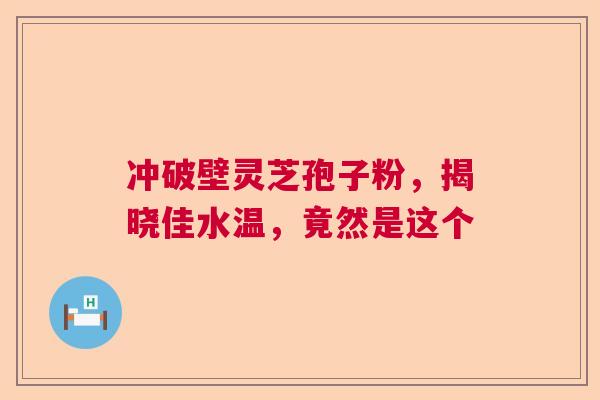 冲破壁灵芝孢子粉，揭晓佳水温，竟然是这个