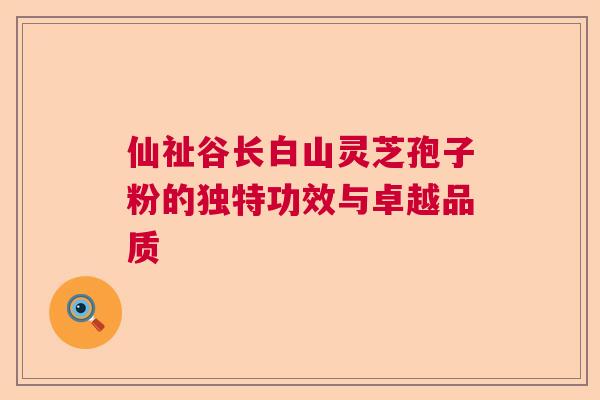 仙祉谷长白山灵芝孢子粉的独特功效与卓越品质