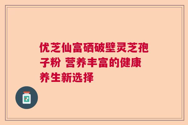 优芝仙富硒破壁灵芝孢子粉 营养丰富的健康养生新选择