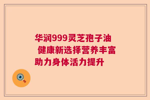华润999灵芝孢子油 健康新选择营养丰富助力身体活力提升