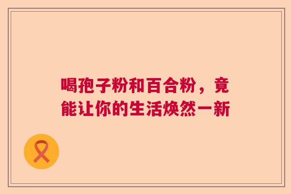 喝孢子粉和百合粉，竟能让你的生活焕然一新