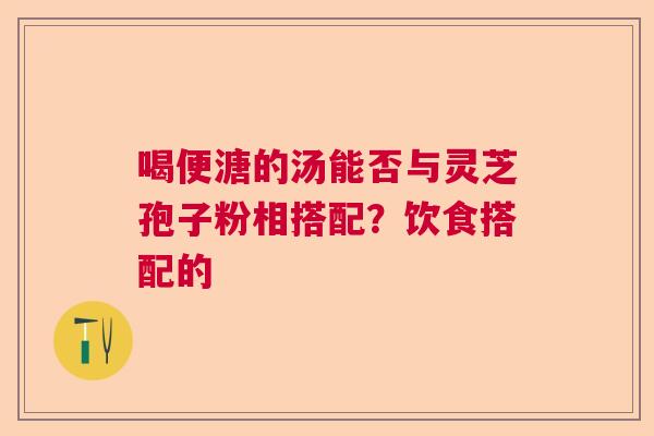 喝便溏的汤能否与灵芝孢子粉相搭配？饮食搭配的
