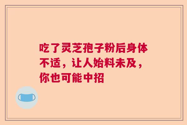 吃了灵芝孢子粉后身体不适，让人始料未及，你也可能中招