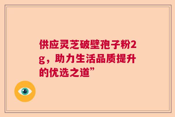 供应灵芝破壁孢子粉2g，助力生活品质提升的优选之道”