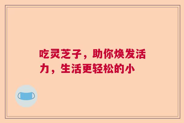 吃灵芝子，助你焕发活力，生活更轻松的小