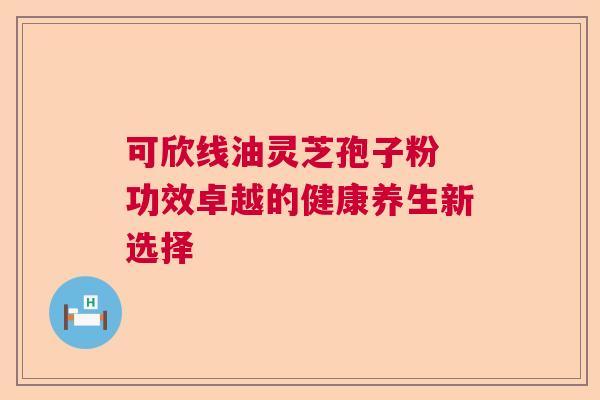 可欣线油灵芝孢子粉 功效卓越的健康养生新选择