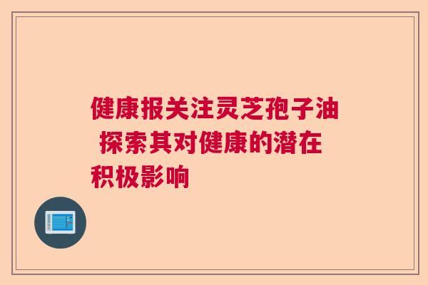 健康报关注灵芝孢子油 探索其对健康的潜在积极影响