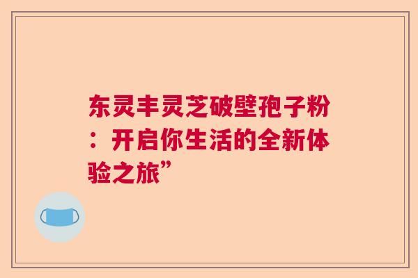 东灵丰灵芝破壁孢子粉：开启你生活的全新体验之旅”