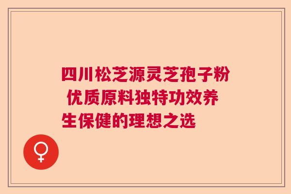 四川松芝源灵芝孢子粉 优质原料独特功效养生保健的理想之选