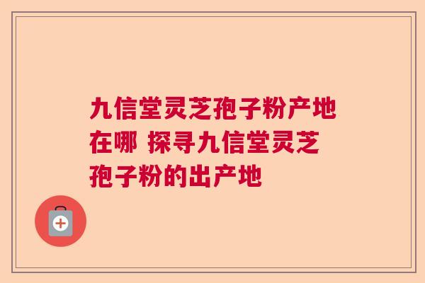 九信堂灵芝孢子粉产地在哪 探寻九信堂灵芝孢子粉的出产地
