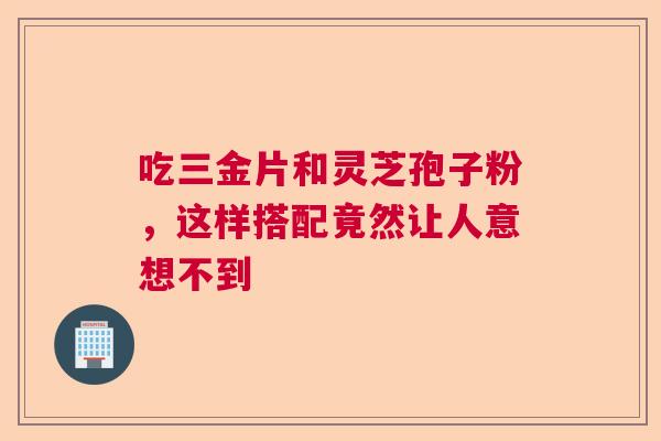 吃三金片和灵芝孢子粉，这样搭配竟然让人意想不到