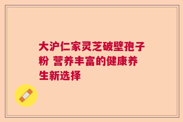 大沪仁家灵芝破壁孢子粉 营养丰富的健康养生新选择