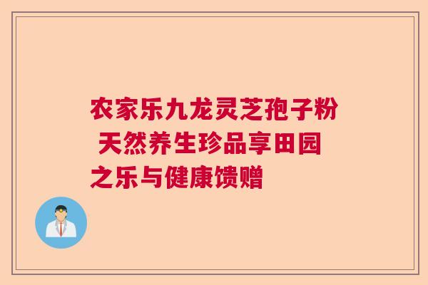 农家乐九龙灵芝孢子粉 天然养生珍品享田园之乐与健康馈赠