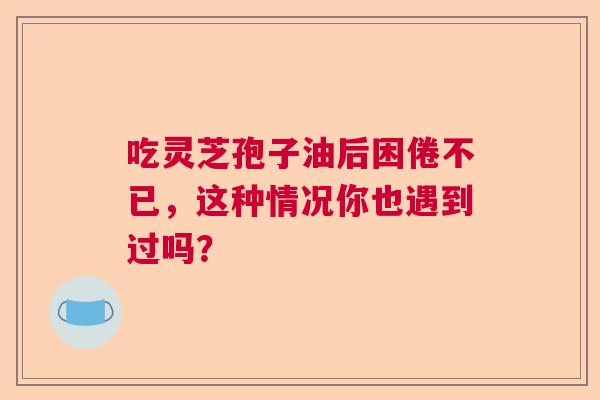 吃灵芝孢子油后困倦不已，这种情况你也遇到过吗？