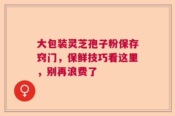 大包装灵芝孢子粉保存窍门，保鲜技巧看这里，别再浪费了