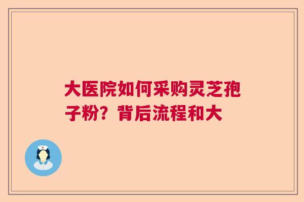大医院如何采购灵芝孢子粉？背后流程和大