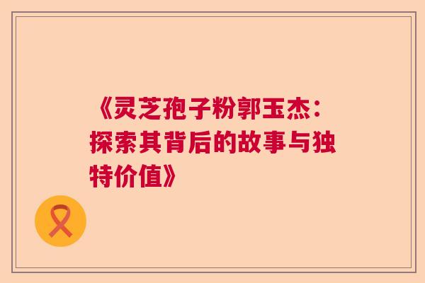 《灵芝孢子粉郭玉杰：探索其背后的故事与独特价值》