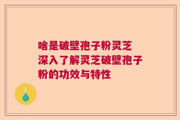 啥是破壁孢子粉灵芝 深入了解灵芝破壁孢子粉的功效与特性