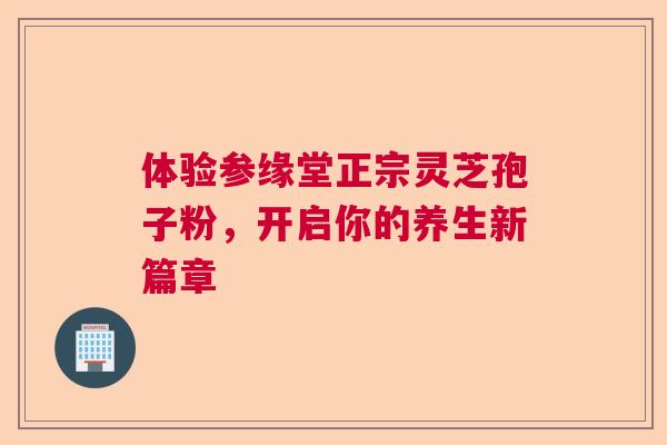 体验参缘堂正宗灵芝孢子粉，开启你的养生新篇章