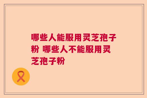 哪些人能服用灵芝孢子粉 哪些人不能服用灵芝孢子粉
