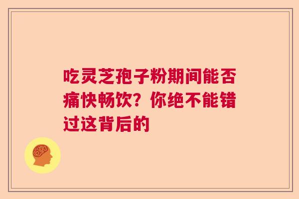吃灵芝孢子粉期间能否痛快畅饮？你绝不能错过这背后的