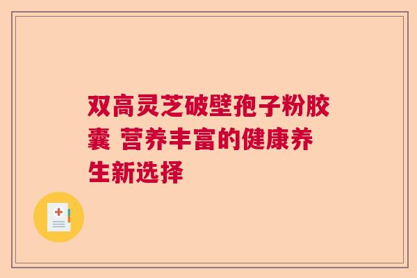 双高灵芝破壁孢子粉胶囊 营养丰富的健康养生新选择