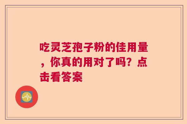吃灵芝孢子粉的佳用量，你真的用对了吗？点击看答案
