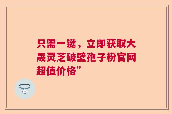 只需一键，立即获取大晟灵芝破壁孢子粉官网超值价格”