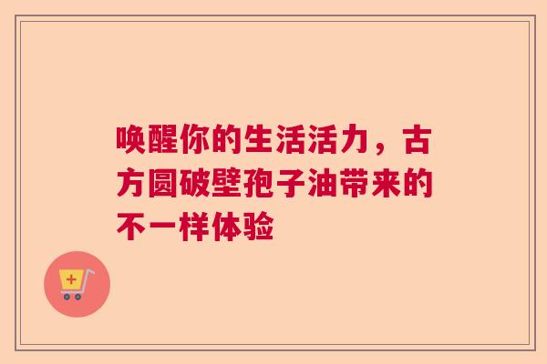 唤醒你的生活活力，古方圆破壁孢子油带来的不一样体验