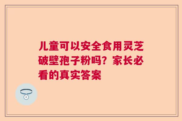 儿童可以安全食用灵芝破壁孢子粉吗？家长必看的真实答案