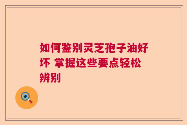 如何鉴别灵芝孢子油好坏 掌握这些要点轻松辨别