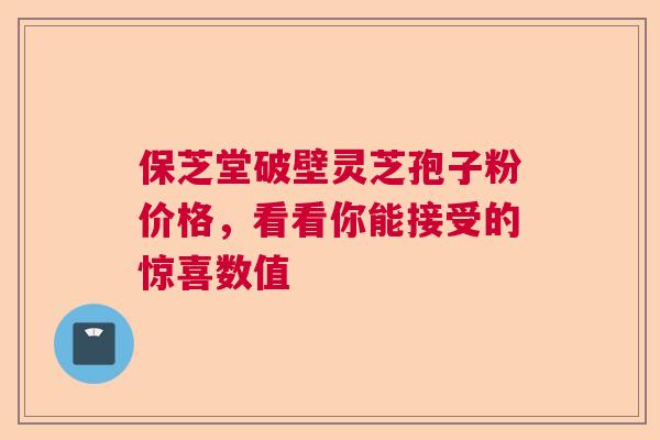 保芝堂破壁灵芝孢子粉价格，看看你能接受的惊喜数值