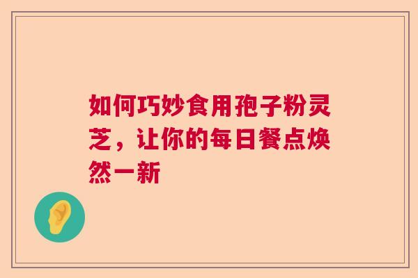 如何巧妙食用孢子粉灵芝，让你的每日餐点焕然一新