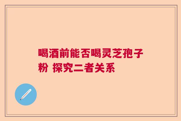 喝酒前能否喝灵芝孢子粉 探究二者关系