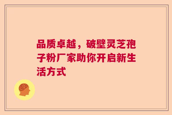 品质卓越，破壁灵芝孢子粉厂家助你开启新生活方式