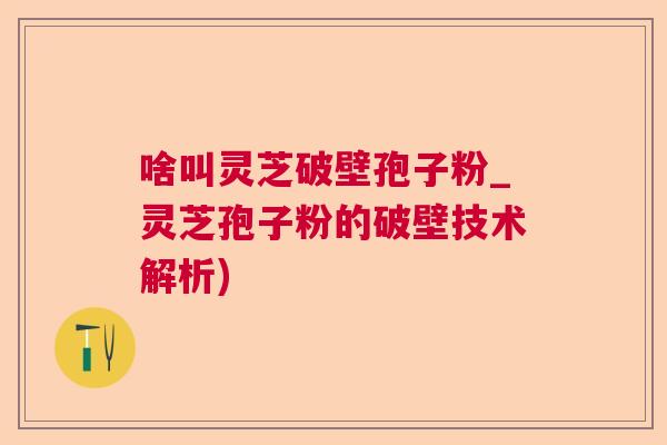 啥叫灵芝破壁孢子粉_灵芝孢子粉的破壁技术解析)
