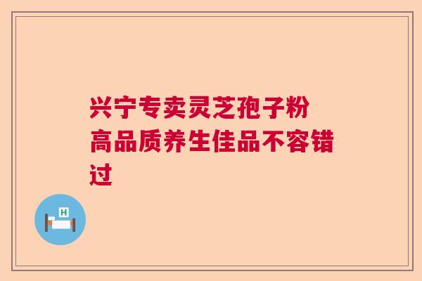 兴宁专卖灵芝孢子粉 高品质养生佳品不容错过