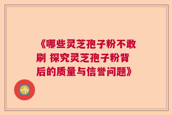《哪些灵芝孢子粉不敢刷 探究灵芝孢子粉背后的质量与信誉问题》