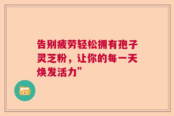 告别疲劳轻松拥有孢子灵芝粉，让你的每一天焕发活力”