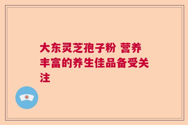 大东灵芝孢子粉 营养丰富的养生佳品备受关注