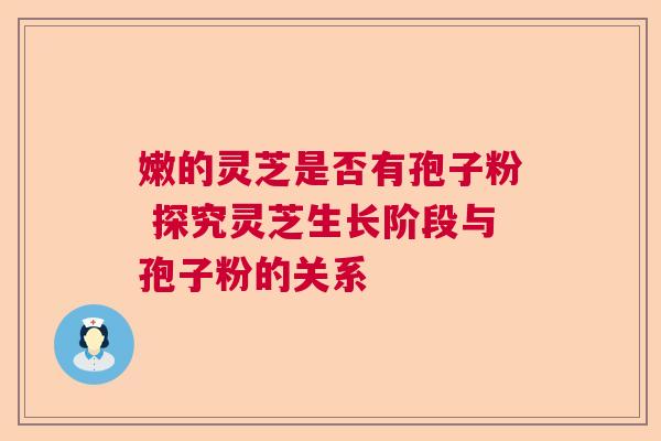 嫩的灵芝是否有孢子粉 探究灵芝生长阶段与孢子粉的关系