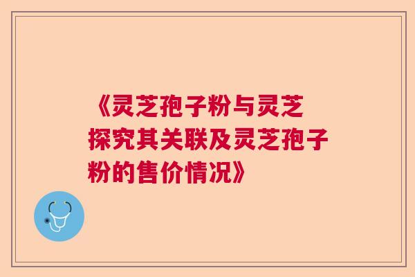 《灵芝孢子粉与灵芝 探究其关联及灵芝孢子粉的售价情况》